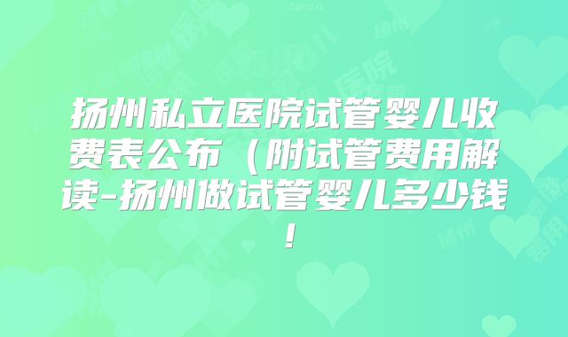 扬州私立医院试管婴儿收费表公布（附试管费用解读-扬州做试管婴儿多少钱！