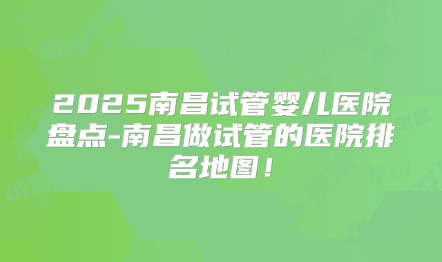 2025南昌试管婴儿医院盘点-南昌做试管的医院排名地图！