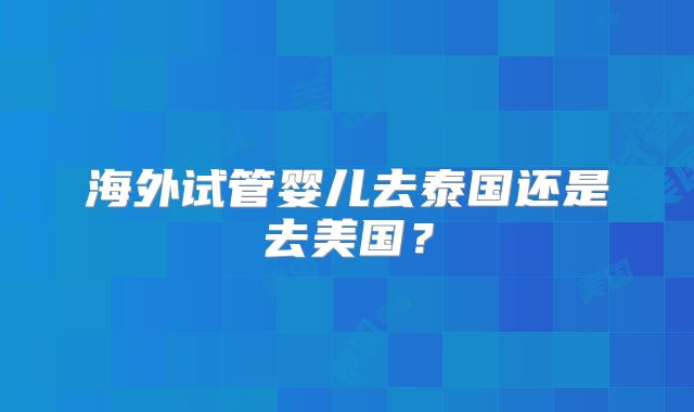海外试管婴儿去泰国还是去美国？