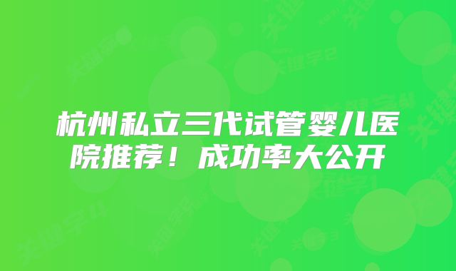 杭州私立三代试管婴儿医院推荐！成功率大公开