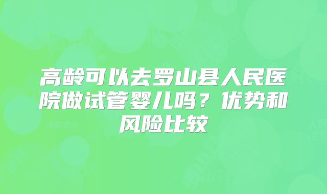 高龄可以去罗山县人民医院做试管婴儿吗?优势和风险比较