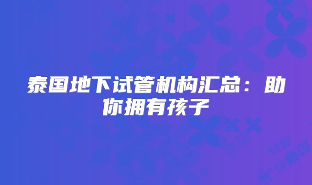 泰国地下试管机构汇总：助你拥有孩子