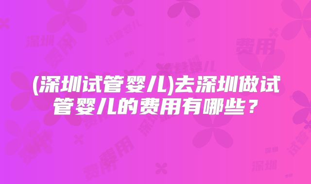 (深圳试管婴儿)去深圳做试管婴儿的费用有哪些？