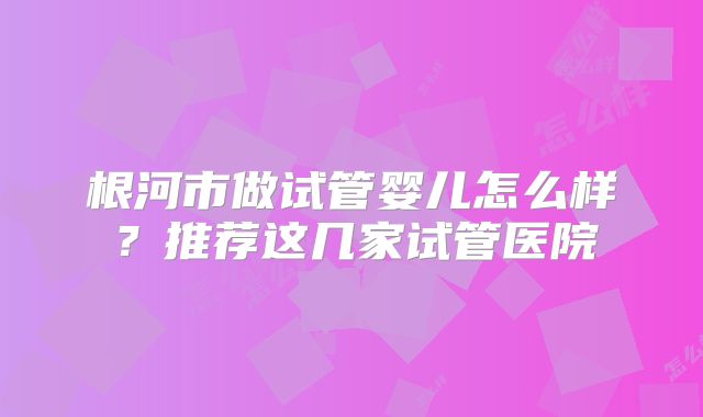 根河市做试管婴儿怎么样？推荐这几家试管医院