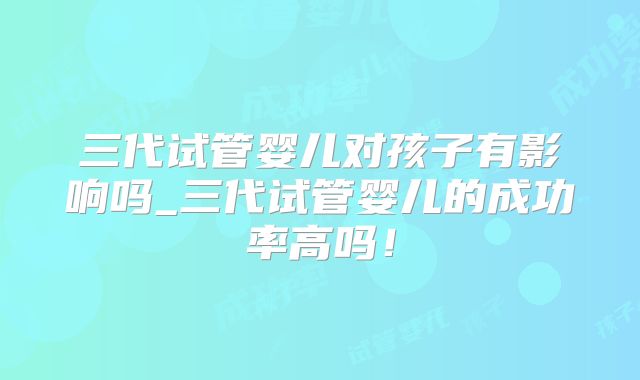 三代试管婴儿对孩子有影响吗_三代试管婴儿的成功率高吗!