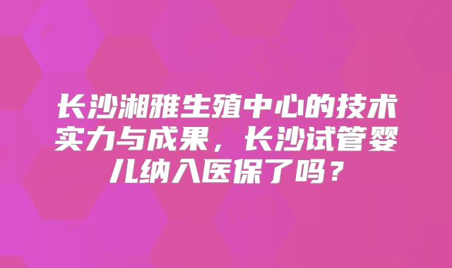 长沙湘雅生殖中心的技术实力与成果，长沙试管婴儿纳入医保了吗？