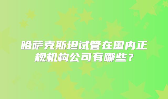 哈萨克斯坦试管在国内正规机构公司有哪些?