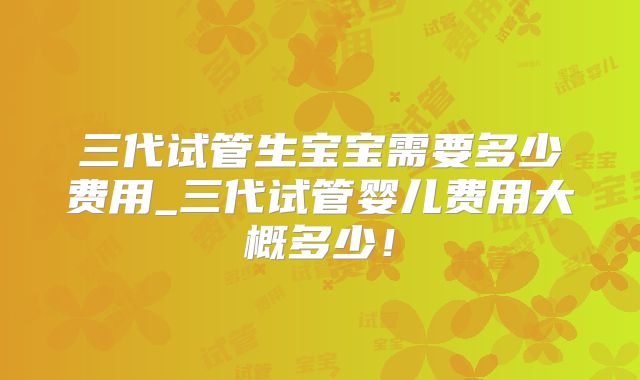 三代试管生宝宝需要多少费用_三代试管婴儿费用大概多少！