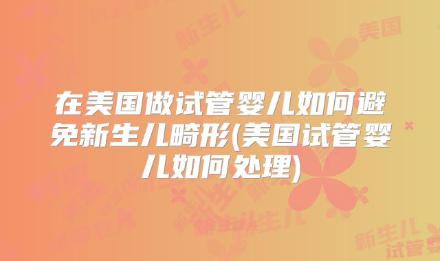 在美国做试管婴儿如何避免新生儿畸形(美国试管婴儿如何处理)
