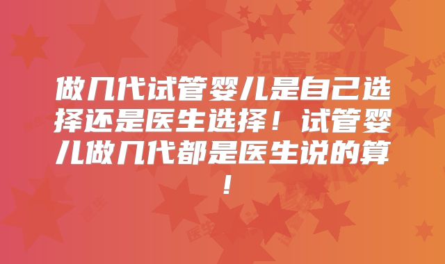 做几代试管婴儿是自己选择还是医生选择！试管婴儿做几代都是医生说的算！
