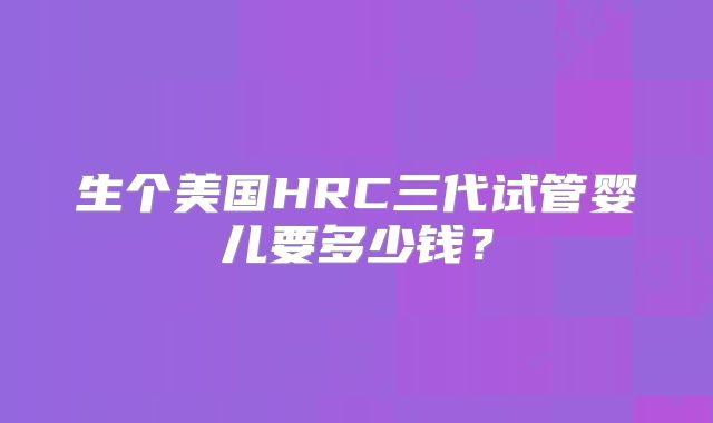 生个美国HRC三代试管婴儿要多少钱？