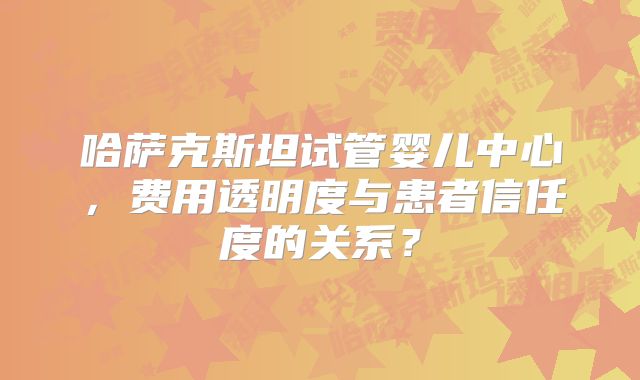 哈萨克斯坦试管婴儿中心，费用透明度与患者信任度的关系？
