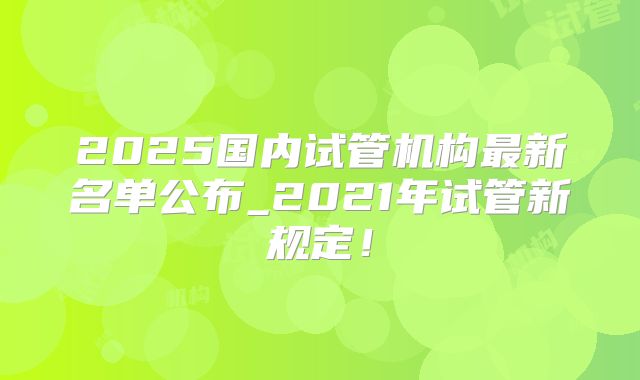 2025国内试管机构最新名单公布_2021年试管新规定！