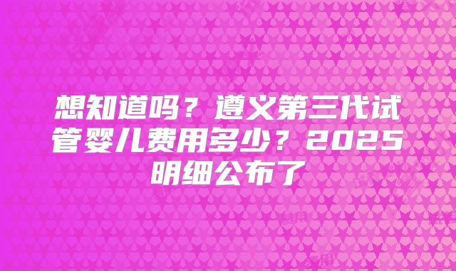 想知道吗？遵义第三代试管婴儿费用多少？2025明细公布了