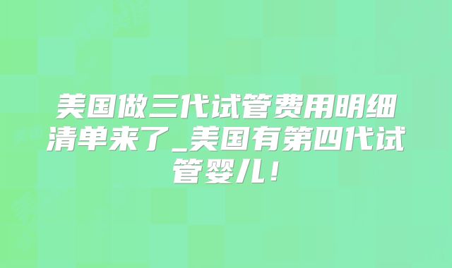 美国做三代试管费用明细清单来了_美国有第四代试管婴儿!