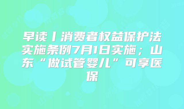 早读丨消费者权益保护法实施条例7月1日实施；山东“做试管婴儿”可享医保