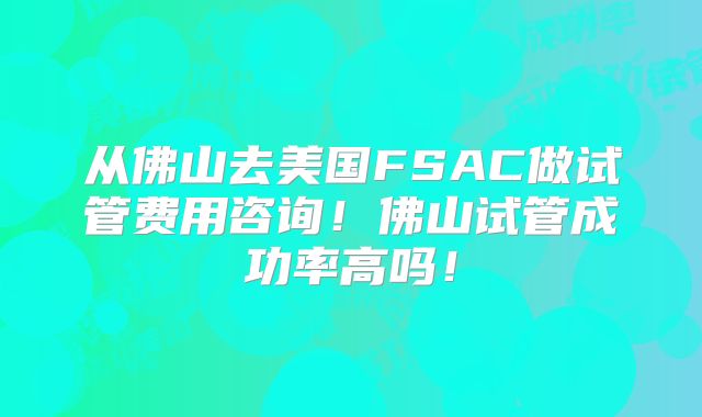 从佛山去美国FSAC做试管费用咨询！佛山试管成功率高吗！