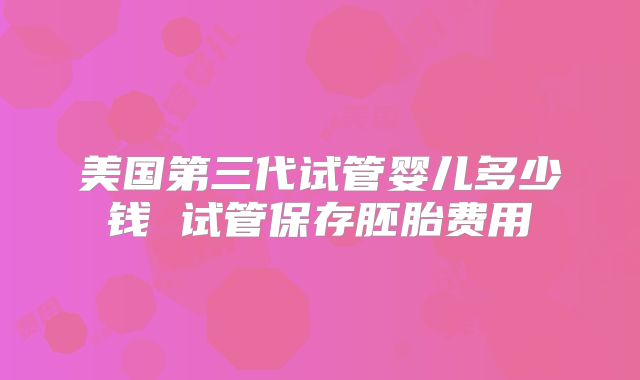 美国第三代试管婴儿多少钱 试管保存胚胎费用