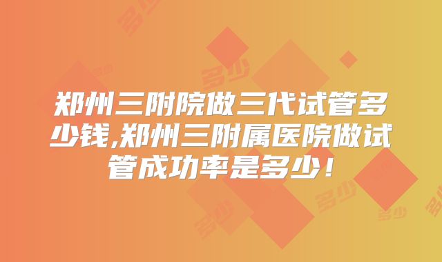 郑州三附院做三代试管多少钱,郑州三附属医院做试管成功率是多少！