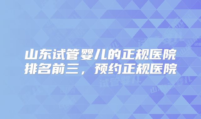 山东试管婴儿的正规医院排名前三，预约正规医院