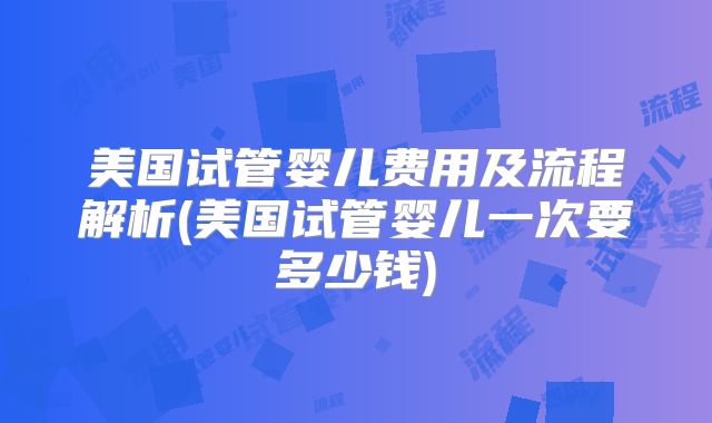 美国试管婴儿费用及流程解析(美国试管婴儿一次要多少钱)