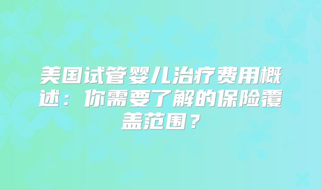 美国试管婴儿治疗费用概述：你需要了解的保险覆盖范围？