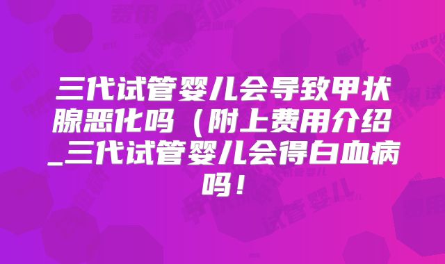 三代试管婴儿会导致甲状腺恶化吗(附上费用介绍_三代试管婴儿会得白血病吗!