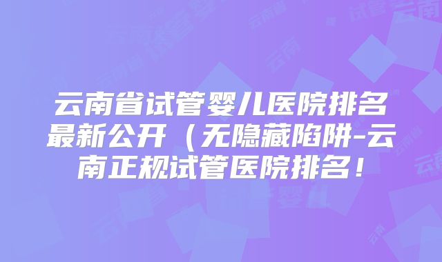 云南省试管婴儿医院排名最新公开（无隐藏陷阱-云南正规试管医院排名！