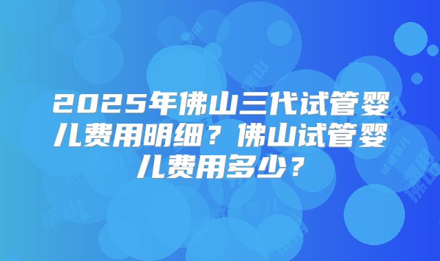2025年佛山三代试管婴儿费用明细？佛山试管婴儿费用多少？