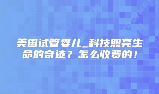 美国试管婴儿_科技照亮生命的奇迹？怎么收费的！