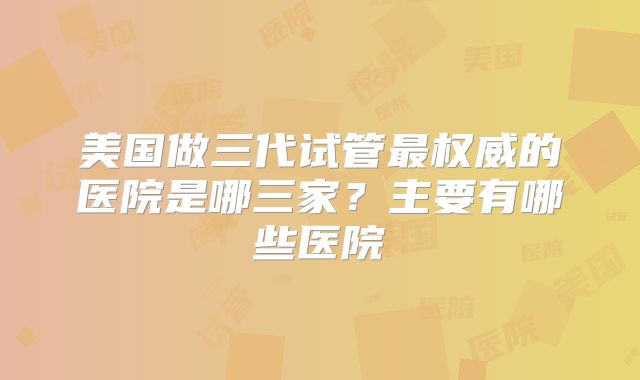 美国做三代试管最权威的医院是哪三家？主要有哪些医院