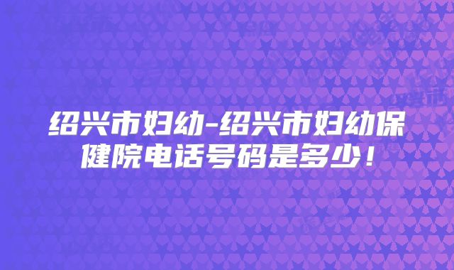 绍兴市妇幼-绍兴市妇幼保健院电话号码是多少！