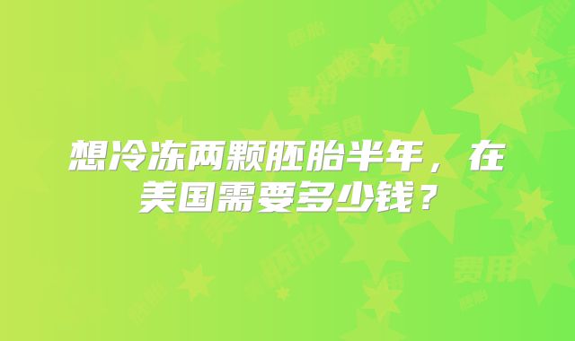 想冷冻两颗胚胎半年，在美国需要多少钱？