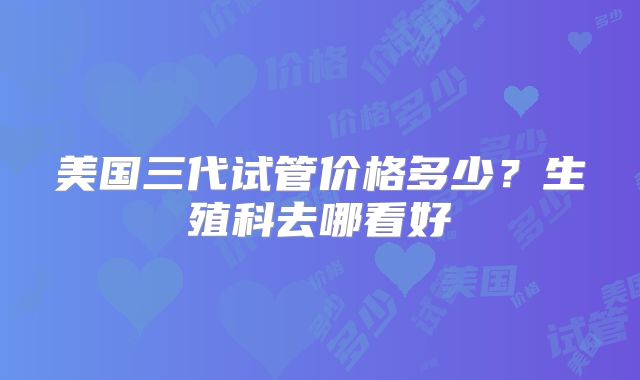 美国三代试管价格多少？生殖科去哪看好