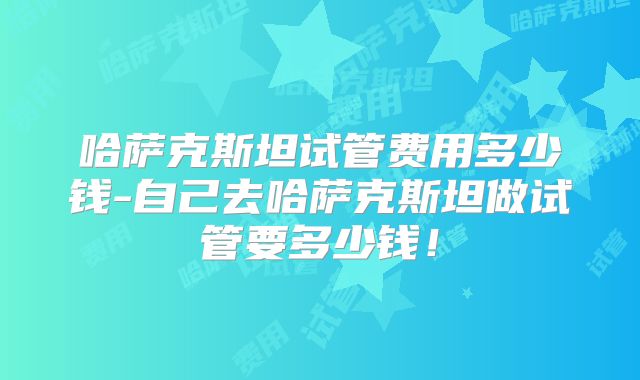 哈萨克斯坦试管费用多少钱-自己去哈萨克斯坦做试管要多少钱!