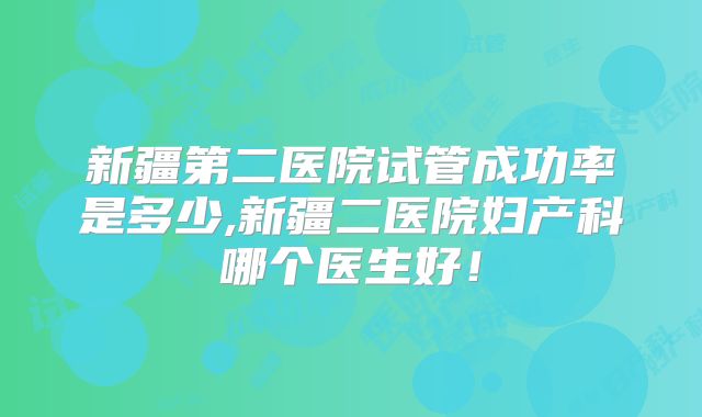 新疆第二医院试管成功率是多少,新疆二医院妇产科哪个医生好！