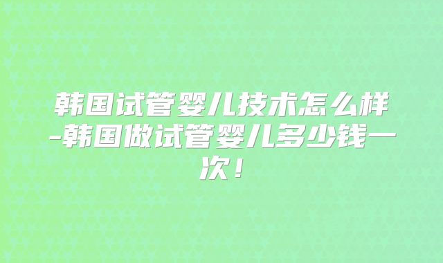 韩国试管婴儿技术怎么样-韩国做试管婴儿多少钱一次！