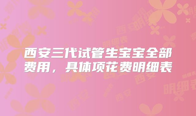 西安三代试管生宝宝全部费用，具体项花费明细表