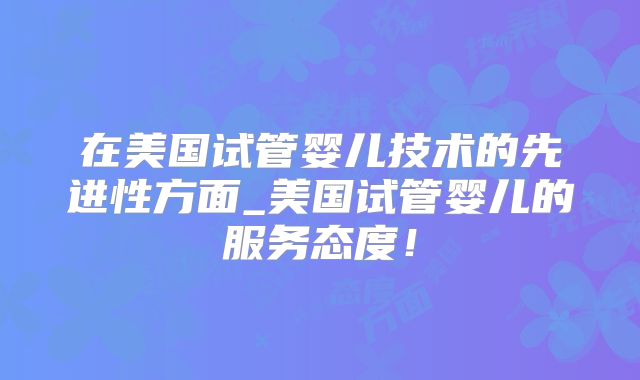 在美国试管婴儿技术的先进性方面_美国试管婴儿的服务态度!