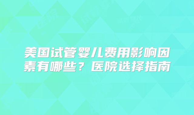 美国试管婴儿费用影响因素有哪些？医院选择指南