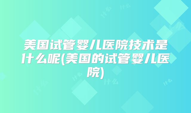 美国试管婴儿医院技术是什么呢(美国的试管婴儿医院)
