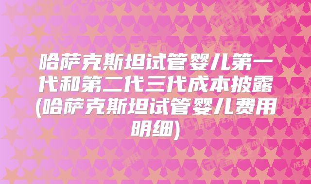 哈萨克斯坦试管婴儿第一代和第二代三代成本披露(哈萨克斯坦试管婴儿费用明细)