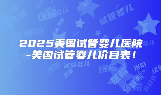 2025美国试管婴儿医院-美国试管婴儿价目表！