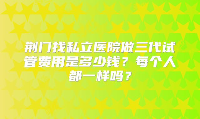 荆门找私立医院做三代试管费用是多少钱?每个人都一样吗?