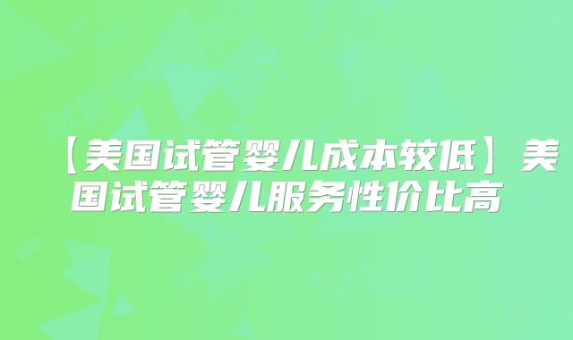 【美国试管婴儿成本较低】美国试管婴儿服务性价比高