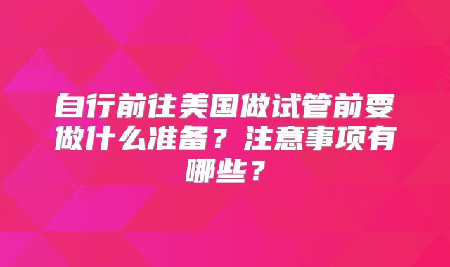 自行前往美国做试管前要做什么准备？注意事项有哪些？