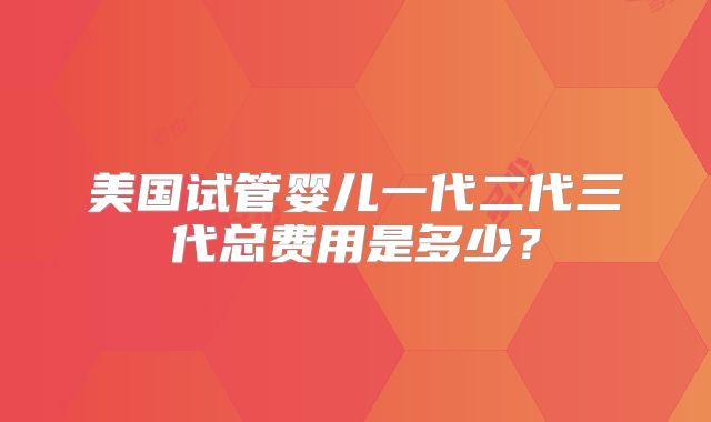 美国试管婴儿一代二代三代总费用是多少？