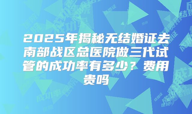 2025年揭秘无结婚证去南部战区总医院做三代试管的成功率有多少?费用贵吗