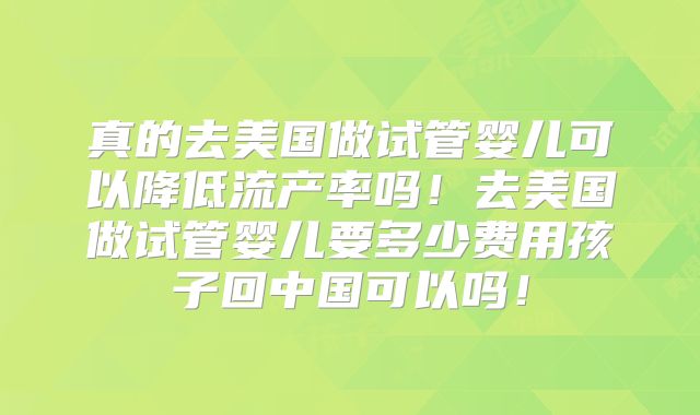 真的去美国做试管婴儿可以降低流产率吗！去美国做试管婴儿要多少费用孩子回中国可以吗！