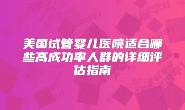 美国试管婴儿医院适合哪些高成功率人群的详细评估指南